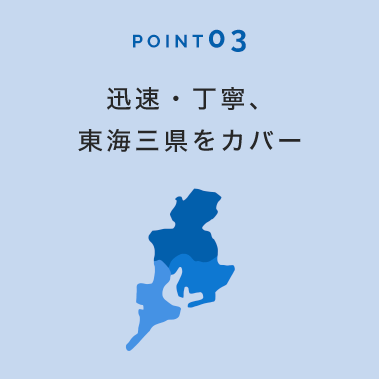 POINT 03 迅速・丁寧、東海三県をカバー